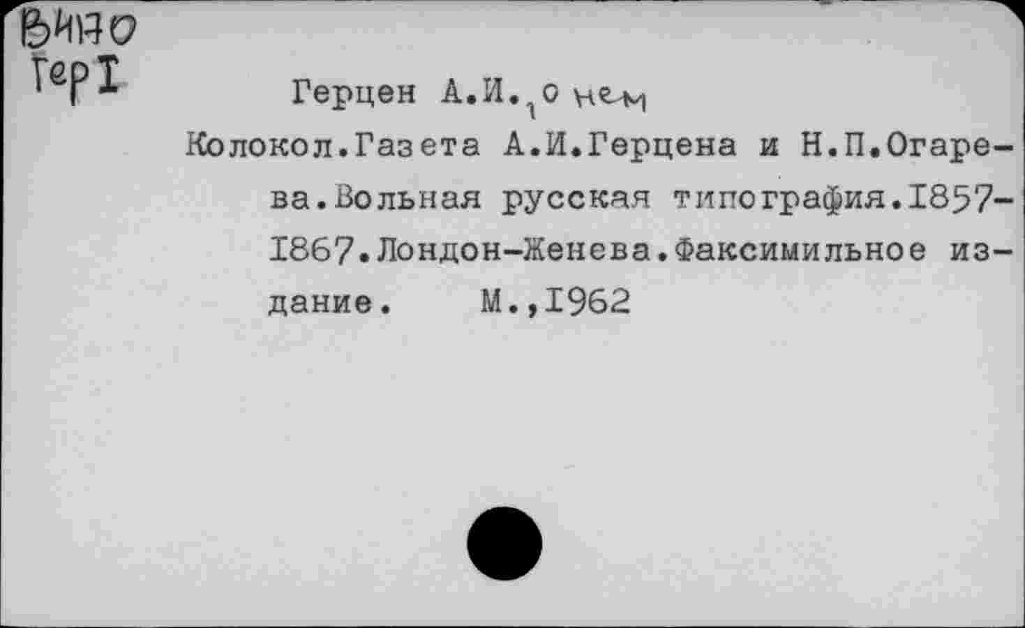 ﻿Гер1
Герцен А.И.^о
Колокол.Газета А.И.Герцена и Н.П.Огарева.Вольная русская типография.1857-1867.Лондон-Женева.Факсимильное издание. М.,1962